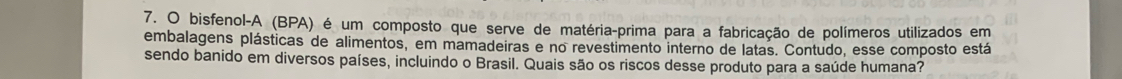 bisfenol-A (BPA) é um composto que serve de matéria-prima para a fabricação de polímeros utilizados em 
embalagens plásticas de alimentos, em mamadeiras e no revestimento interno de latas. Contudo, esse composto está 
sendo banido em diversos países, incluindo o Brasil. Quais são os riscos desse produto para a saúde humana?