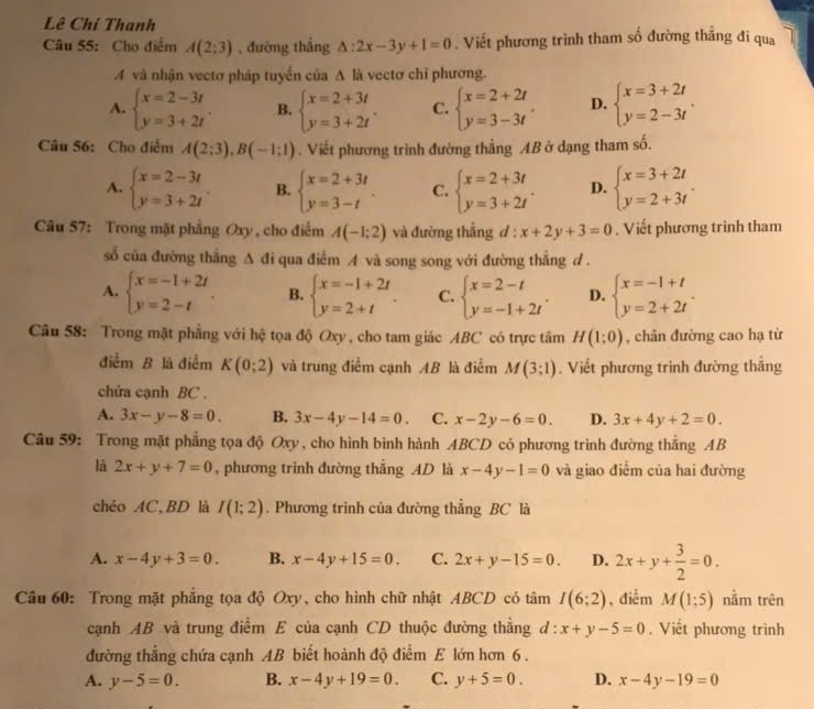 Lê Chí Thanh
Câu 55: Cho điểm A(2;3) , đường thắng △ :2x-3y+1=0. Viết phương trình tham số đường thắng đi qua
A và nhận vectơ pháp tuyển của A là vectơ chỉ phương.
A. beginarrayl x=2-3t y=3+2tendarray. . B. beginarrayl x=2+3t y=3+2tendarray. . C. beginarrayl x=2+2t y=3-3tendarray. . D. beginarrayl x=3+2t y=2-3tendarray. .
Câu 56: Cho điểm A(2:3),B(-1:1). Viết phương trình đường thẳng AB ở dạng tham số.
A. beginarrayl x=2-3t y=3+2tendarray. B. beginarrayl x=2+3t y=3-tendarray. . C. beginarrayl x=2+3t y=3+2tendarray. . D. beginarrayl x=3+2t y=2+3tendarray. .
Câu 57: Trong mặt phẳng Oxy , cho điểm A(-1;2) và đường thẳng d : x+2y+3=0. Viết phương trình tham
số của đường thắng A △ i qua điểm A và song song với đường thẳng d.
A. beginarrayl x=-1+2t y=2-tendarray. . B. beginarrayl x=-1+2t y=2+tendarray. . C. beginarrayl x=2-t y=-1+2tendarray. . D. beginarrayl x=-1+t y=2+2tendarray. .
Câu 58: Trong mặt phẳng với hệ tọa độ Oxy, cho tam giác ABC có trực tâm H(1;0) , chân đường cao hạ từ
điểm B là điểm K(0;2) và trung điểm cạnh AB là điểm M(3;1). Viết phương trình đường thắng
chửa cạnh BC .
A. 3x-y-8=0. B. 3x-4y-14=0. C. x-2y-6=0. D. 3x+4y+2=0.
Câu 59: Trong mặt phẳng tọa độ Oxy, cho hình bình hành ABCD có phương trình đường thắng AB
là 2x+y+7=0 , phương trình đường thắng AD là x-4y-1=0 và giao điểm của hai đường
chéo AC,BD là I(1;2). Phương trình của đường thẳng BC là
A. x-4y+3=0. B. x-4y+15=0. C. 2x+y-15=0. D. 2x+y+ 3/2 =0.
Câu 60: Trong mặt phẳng tọa độ Oxy, cho hình chữ nhật ABCD có tâm I(6;2) , điểm M(1;5) nằm trên
cạnh AB và trung điểm E của cạnh CD thuộc đường thẳng d:x+y-5=0. Viết phương trình
đường thẳng chứa cạnh AB biết hoành độ điểm E lớn hơn 6 .
A. y-5=0. B. x-4y+19=0. C. y+5=0. D. x-4y-19=0