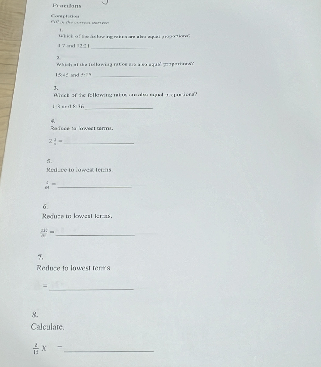 Fractions 
Completion 
Fill in the correct answer 
1. 
Which of the following ratios are also equal proportions?
4:7 and 12:21 _ 
2. 
Which of the following ratios are also equal proportions?
15:45 and 5:15 _ 
3. 
Which of the following ratios are also equal proportions?
1:3 and 8:36 _ 
4. 
Reduce to lowest terms. 
_ 2 2/4 =
5. 
Reduce to lowest terms.
 6/64 = _ 
6. 
Reduce to lowest terms. 
_  130/64 =
7. 
Reduce to lowest terms. 
_= 
8. 
Calculate. 
_  8/15 * =