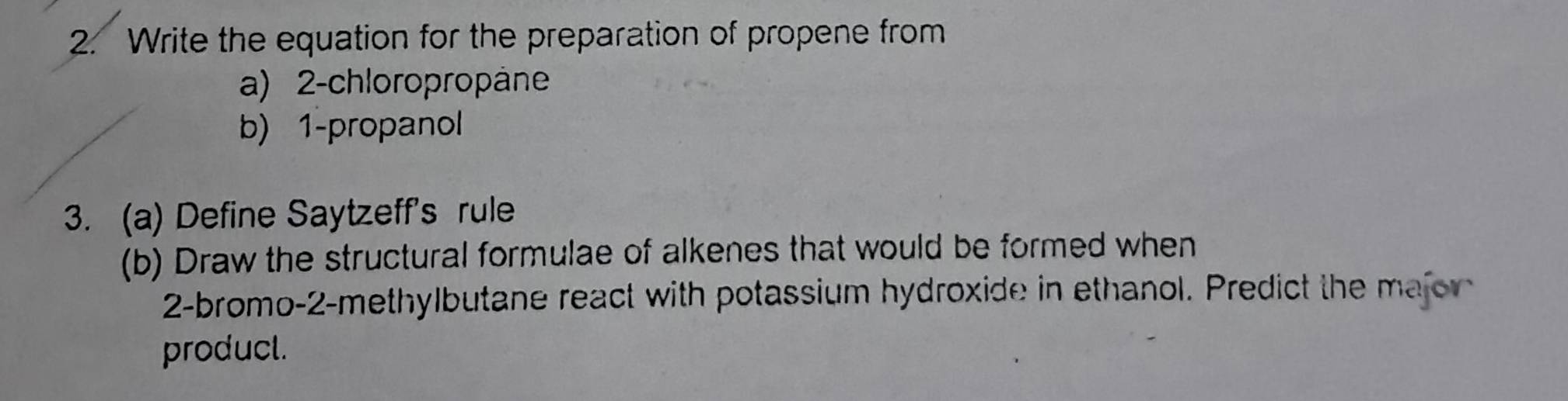 Write the equation for the preparation of propene from 
a) 2 -chloropropäne 
b) 1 -propanol 
3. (a) Define Saytzeff's rule 
(b) Draw the structural formulae of alkenes that would be formed when 
2-bromo-2-methylbutane react with potassium hydroxide in ethanol. Predict the majorn 
producl.