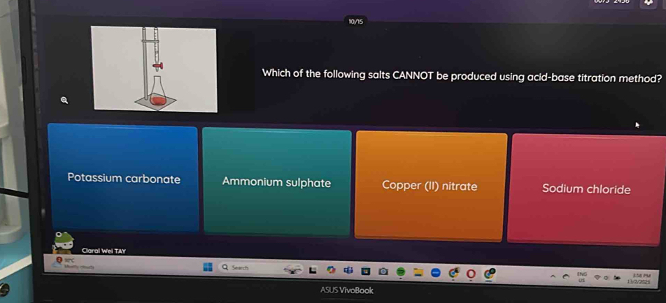 Which of the following salts CANNOT be produced using acid-base titration method?
Potassium carbonate Ammonium sulphate Copper (II) nitrate Sodium chloride
Claral Wei TAY
Srinch
1 2/20 3.58 P
ASUS VivoBook