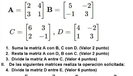 A=beginbmatrix 2&4 3&1endbmatrix B=beginbmatrix 5&-2 -1&3endbmatrix
C=beginbmatrix 6&3 2&-1endbmatrix , D=beginbmatrix 4&-2 1&3endbmatrix
1. Suma la matriz A con B, C con D. (Valor 2 punto)
2. Resta la matriz A con D, B con C. (Valor 2 punto)
3. Divide Ia matriz A entre C. (Valor 4 puntos)
II. De las siguientes matrices realiza la operación solicitada:
4. Divide Ia matriz D entre E. (Valor 6 puntos)