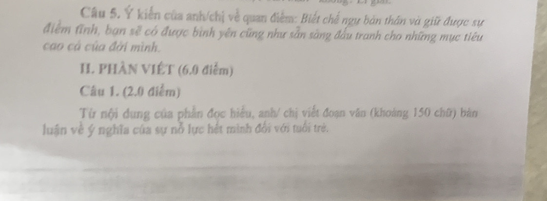 Ý kiến của anh/chị về quan điểm: Biết chế ngy bản thân và giữ được sự 
điểm Aĩnh, bạn sẽ có được bình yên cũng như sẵn sàng đấu tranh cho những mục tiêu 
cao cả của đời mình. 
II. PHÀN VIÊT (6.0 điểm) 
Câu 1. (2.0 điểm) 
Từ nội dung của phần đọc hiểu, anh/ chị viết đoạn văn (khoảng 150 chữ) bản 
luận về ý nghĩa của sự nỗ lực hết mình đối với tuổi trẻ.