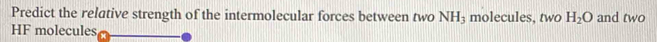 Predict the relative strength of the intermolecular forces between two NH_3 molecules, two H_2O and two
HF molecules