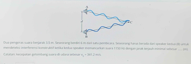 Dua pengeras suara berjarak 3.5 m. Seseorang berdiri 6 m dari satu pembicara. Seseorang harus berada dari speaker kedua (B) untuk 
mendeteksi interferensi konstruktif ketika kedua speaker memancarkan suara 1150 Hz dengan jarak terjauh minimal sebesar _…. (m). 
Catatan: kecepatan gelombang suara di udara sebesar v_0=341.2m/s.