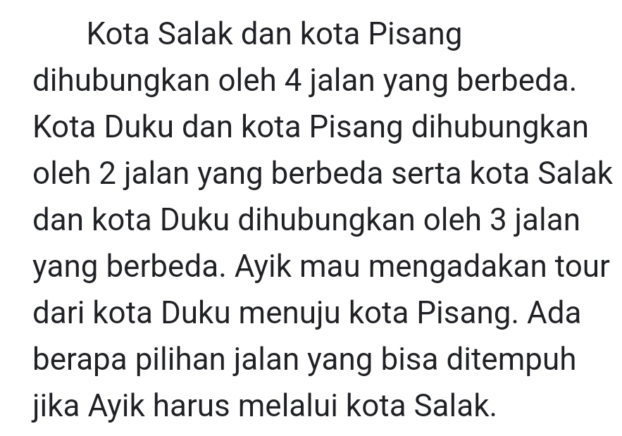 Kota Salak dan kota Pisang 
dihubungkan oleh 4 jalan yang berbeda. 
Kota Duku dan kota Pisang dihubungkan 
oleh 2 jalan yang berbeda serta kota Salak 
dan kota Duku dihubungkan oleh 3 jalan 
yang berbeda. Ayik mau mengadakan tour 
dari kota Duku menuju kota Pisang. Ada 
berapa pilihan jalan yang bisa ditempuh 
jika Ayik harus melalui kota Salak.