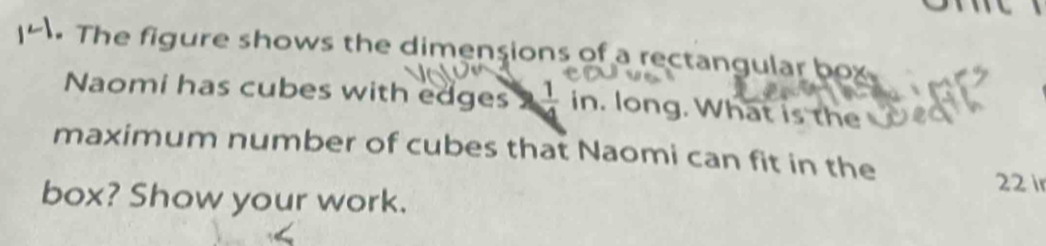 The figure shows the dimensions of a rectangular box 
Naomi has cubes with edges  1/4  in. long. What is the 
maximum number of cubes that Naomi can fit in the
22 i 
box? Show your work.