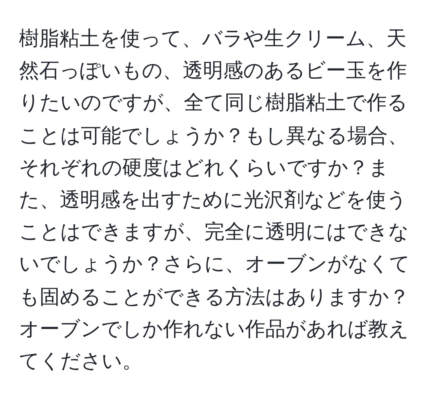 樹脂粘土を使って、バラや生クリーム、天然石っぽいもの、透明感のあるビー玉を作りたいのですが、全て同じ樹脂粘土で作ることは可能でしょうか？もし異なる場合、それぞれの硬度はどれくらいですか？また、透明感を出すために光沢剤などを使うことはできますが、完全に透明にはできないでしょうか？さらに、オーブンがなくても固めることができる方法はありますか？オーブンでしか作れない作品があれば教えてください。