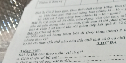 Thêm 6 dơn vị 
ài 2g Cá 2 bao gạo, Bao thứ nhất nặng 10kg. Bao th 
* ) Hội bao gạo thứ hai nặng bao nhiều ki - lô - g 
b Hội cả 2 bao năng bao nhiều ki - l6 - gam? 
Bài 3: Có một số lít đầu, nều đựng vào các can, mở 
đầu đó nều đụng vào các can, mỗi can 31 thi phải dùn 
Bài 5: Cho số 408: B ài 4: Gập 1 số lên 4 lần rồi giảm tiếp kết quả đi 12 ở 
nhiều đơn vj? a) Nếu chữ số hàng trăm bớt đi (hay tăng thêm) 2 t. 
S ) Số đó thay đổi thể nào nếu đổi chỗ chữ số 0 và chữ 
thứ ba 
Tiếng Việt: 
_ 
Bài 1: Đặt câu theo mẫu: Ai là gì? 
a. Giới thiệu về bố em:_ 
Giới thiệu về con vật nuôi: