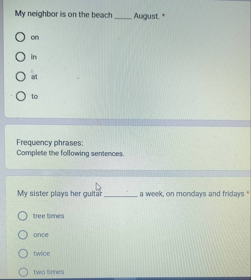 My neighbor is on the beach _August. *
on
in
at
to
Frequency phrases:
Complete the following sentences.
My sister plays her guitar _a week, on mondays and fridays *
tree times
once
twice
two times