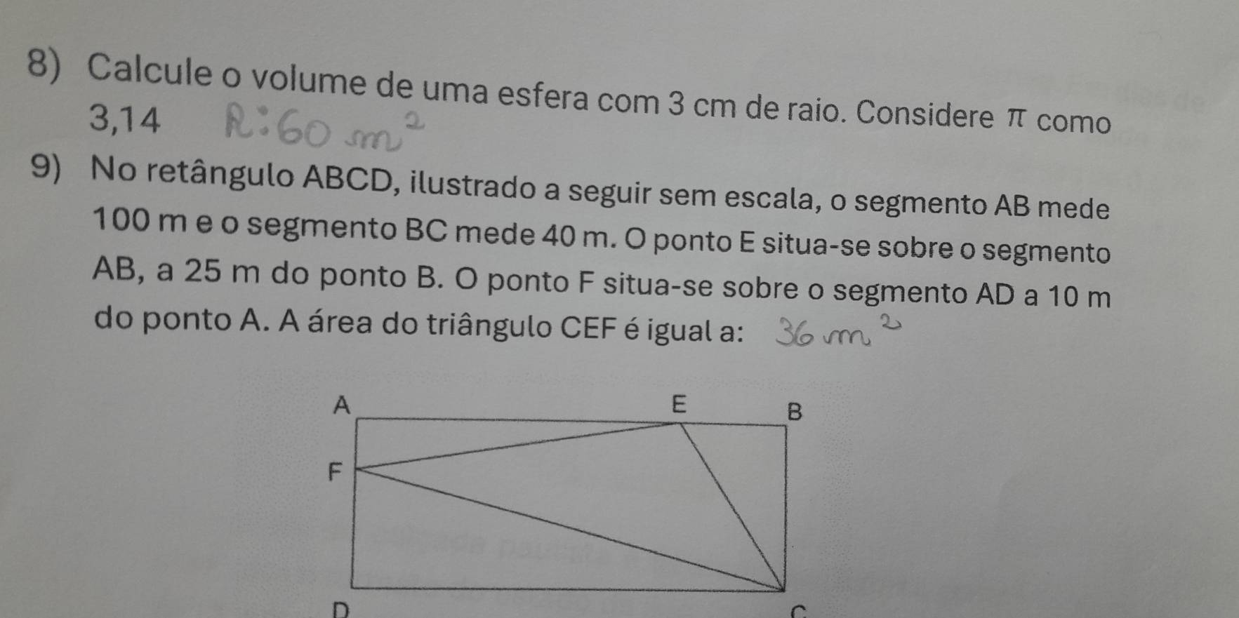 Calcule o volume de uma esfera com 3 cm de raio. Considere π como
3,14
9) No retângulo ABCD, ilustrado a seguir sem escala, o segmento AB mede
100 m e o segmento BC mede 40 m. O ponto E situa-se sobre o segmento
AB, a 25 m do ponto B. O ponto F situa-se sobre o segmento AD a 10 m
do ponto A. A área do triângulo CEF é igual a: