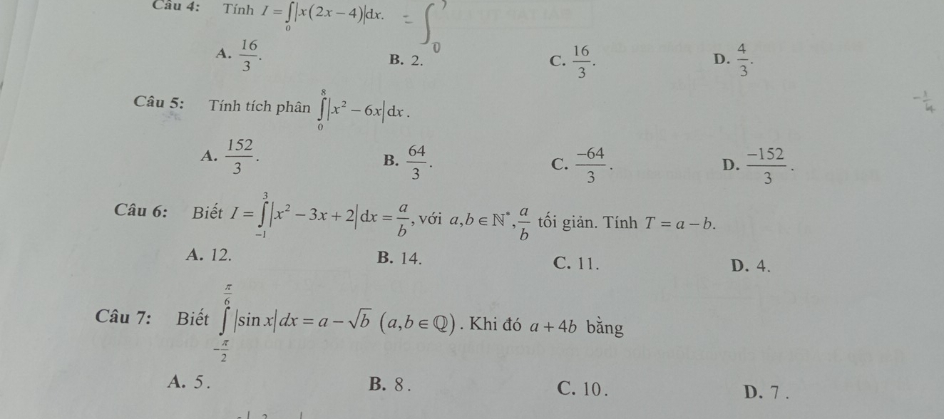 Cầu 4: Tính I=∈tlimits _0|x(2x-4)|dx.
A.  16/3 . B. 2. D.  4/3 .
C.  16/3 . 
Câu 5: Tính tích phân ∈tlimits _0^(8|x^2)-6x|dx.
A.  152/3 . B.  64/3 .  (-64)/3 .  (-152)/3 . 
C.
D.
Câu 6: Biết I=∈tlimits _(-1)^3|x^2-3x+2|dx= a/b  , với a, b∈ N^*,  a/b  tối giản. Tính T=a-b.
A. 12. B. 14. C. 11.
D. 4.
Câu 7: Biết ∈tlimits _- π /2 ^ π /6 |sin x|dx=a-sqrt(b)(a,b∈ Q). Khi đó a+4b bǎng
A. 5 . B. 8. C. 10. D. 7.