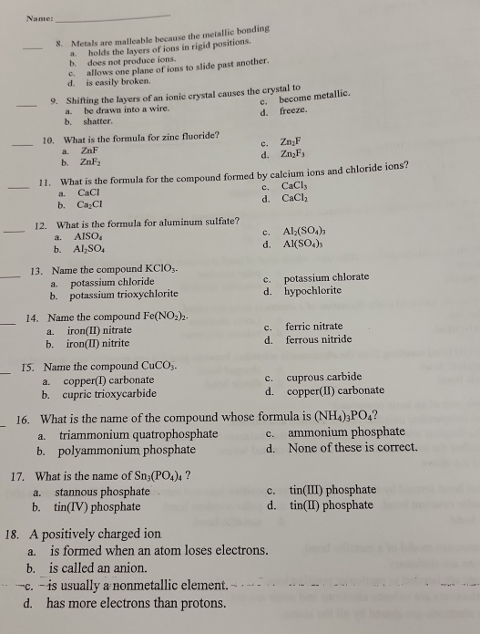 Name:
_
_
8. Metals are malleable because the metallic bonding
a. holds the layers of ions in rigid positions.
b. does not produce ions.
c. allows one plane of ions to slide past another.
d. is easily broken
_
9. Shifting the layers of an ionic crystal causes the crystal to
c. become metallic.
a. be drawn into a wire.
b. shatter. d. freeze.
_
10. What is the formula for zine fluoride?
a. ZnF c. Zn_2F
d. Zn_2F_3
b. ZnF_2
_
11. What is the formula for the compound formed by calcium ions and chloride ions?
a. CaCl c. CaCl_3
b. Ca_2Cl
d. CaCl_2
_
12. What is the formula for aluminum sulfate?
a. AlSO_4 c. AI_2(SO_4)_3
b. AI_2SO_4
d. Al(SO_4)_3
_
13. Name the compound KCIO_3.
a. potassium chloride c. potassium chlorate
b. potassium trioxychlorite d. hypochlorite
_
14. Name the compound Fe(NO_2)_2.
a. iron(II) nitrate c. ferric nitrate
b. iron(II) nitrite d. ferrous nitride
_
15. Name the compound CuCO_3.
a. copper(I) carbonate c. cuprous carbide
b. cupric trioxycarbide d. copper(II) carbonate
16. What is the name of the compound whose formula is (NH_4)_3PO_4
a. triammonium quatrophosphate c. ammonium phosphate
b. polyammonium phosphate d. None of these is correct.
17. What is the name of Sn_3(PO_4)_4 ?
a. stannous phosphate c. in(III ) phosphate
b. tin(IV) phosphate d. . tin(II) ) phosphate
18. A positively charged ion
a. is formed when an atom loses electrons.
b. is called an anion.
c. - is usually a nonmetallic element.
d. has more electrons than protons.