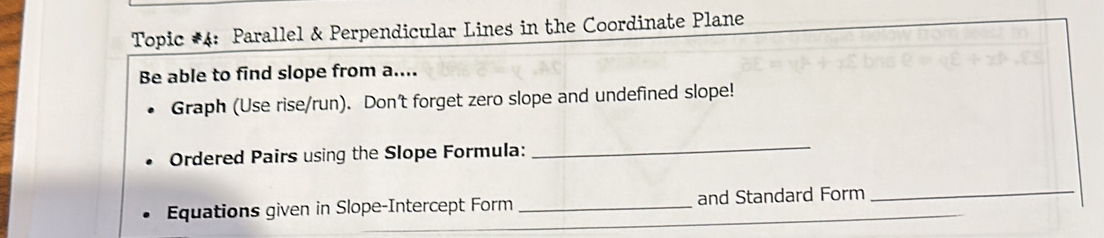 Topic #4: Parallel & Perpendicular Lines in the Coordinate Plane 
Be able to find slope from a.... 
Graph (Use rise/run). Don't forget zero slope and undefined slope! 
Ordered Pairs using the Slope Formula:_ 
Equations given in Slope-Intercept Form _and Standard Form_