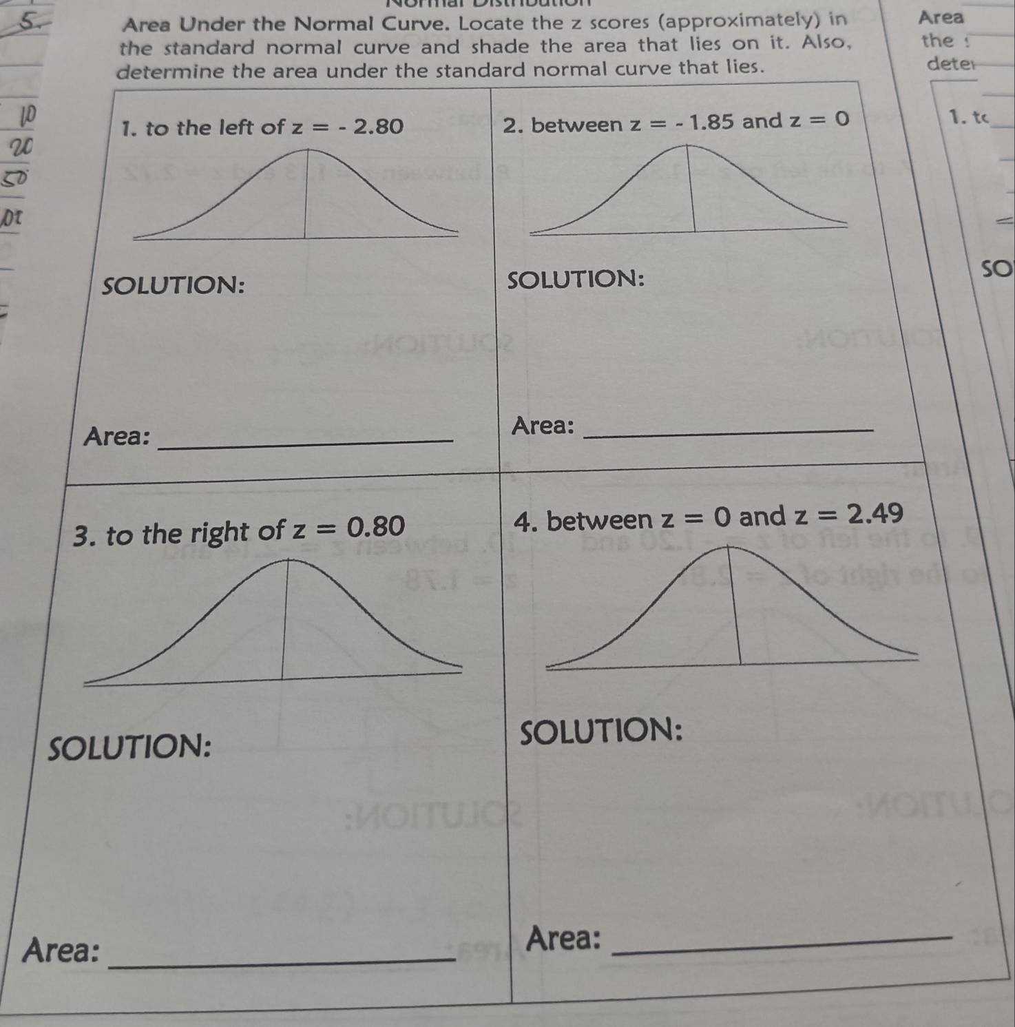 Area Under the Normal Curve. Locate the z scores (approximately) in Area 
the standard normal curve and shade the area that lies on it. Also, the ! 
determine the area under the standard normal curve that lies. deter 
_ 
1. to the left of z=-2.80 2. between z=-1.85 and z=0
_ 
1. t 
Dτ 
SOLUTION: SOLUTION: 
so 
Area:_ 
Area:_ 
4. between z=0
3. to the right of z=0.80 and z=2.49
SOLUTION: SOLUTION: 
Area:_ 
Area:_