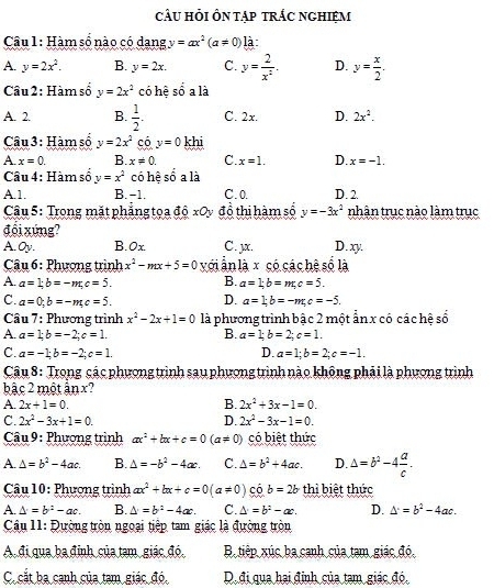 cÂU HỏI ÔN Tập tRÁC NGHIệM
Câu 1: Hàm số nào có dang y=ax^2(a!= 0) là
A. y=2x^2. B. y=2x. C. y= 2/x^2 . D. y= x/2 .
Câu 2: Hàm số y=2x^2 có hệ số a là
A. 2. B.  1/2 . C. 2x. D. 2x^2.
Câu 3: Hàm số y=2x^2_ cdot 0y=0 khi
A. x=0. B. x!= 0. C. x=1. D. x=-1.
Câu 4: Hàm số y=x^2 có hệ số a là
A.1. B. -1. C.0. D. 2.
Câu 5: Trong mặt phẳng tọa độ xOy đồ thị hàm số y=-3x^2 nhân truc nào làm trục
đổi xứng?
A. Oy. B. 0x C. µx. D.xy.
* Câu 6 : Phượng trình x^2-mx+5=0 với ẫn là x có các hệ số là
A. a=1;b=-m;c=5. B. a=1;b=m;c=5.
C. a=0;b=-m;c=5. D. a=1;b=-m;c=-5.
Cầu 7: Phương trình x^2-2x+1=0 là phương trình bậc 2 một ẩn x có các hệ số
A. a=1;b=-2;c=1. B. a=1;b=2;c=1.
C. a=-1;b=-2;c=1. D. a=1;b=2;c=-1.
Câu 8: Trong các phương trình sau phương trình nào không phải là phương trình
bậc 2 một ẩn x?
A. 2x+1=0. B. 2x^2+3x-1=0.
C. 2x^2-3x+1=0. D. 2x^2-3x-1=0.
Câu 9 : Phượng trình ax^2+bx+c=0(a!= 0) có biết thức
A. △ =b^2-4ac. B. △ =-b^2-4ac. C. Delta =b^2+4ac. D. △ =b^2-4 a/c .
Câu 10: Phượng trình ax^2+bx+c=0(a!= 0) có b=2b thì biệt thức
A. △ =b^2-ac. B. △ =b^2-4ac. C. △ =b^2-ac. D. △^.=b^2-4ac.
Câu 11: Đường tròn ngoại tiệp tam giác là đường tròn
Ađi qua ba định của tạm giác đó, B tiếp xúc ba canh của tam giác đó.
C. cắt ba cạnh của tam giác đó, D. đi qua hại đỉnh của tạm giác đó