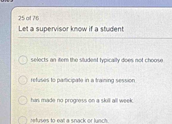 of 76
Let a supervisor know if a student
selects an item the student typically does not choose.
refuses to participate in a training session.
has made no progress on a skill all week.
refuses to eat a snack or lunch.