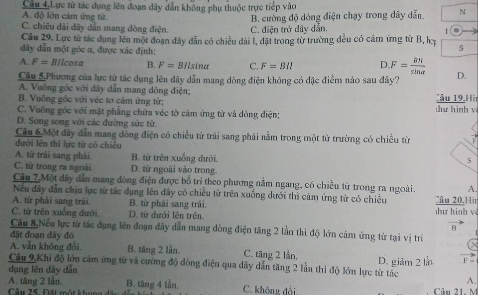 Câu 4.Lực từ tác dụng lên đoạn dây dẫn không phụ thuộc trực tiếp vào
A. độ lớn cảm ứng từ. B. cường độ dòng điện chạy trong dây dẫn. N
C. chiêu dài dây dẫn mang dòng điện. C. điện trở dây dẫn. I
Câu 29. Lực từ tác dụng lên một đoạn dây dẫn có chiều dài l, đặt trong từ trường đều có cảm ứng từ B, hợp
dây dẫn một góc α, được xác định:
s
A. F= Bilcosa B. F=BIlsin alpha C. F=BIl
D.F= BIl/sin alpha   D.
Câu 5.Phương của lực từ tác dụng lên dây dẫn mang dòng điện không có đặc điểm nào sau đây?
A. Vuông góc với dây dẫn mang dòng điện;
B. Vuông gốc với véc tơ cảm ứng từ; Câu 19,Hì
C. Vuông góc với mặt phẳng chứa véc tờ cảm ứng từ và dòng điện;  hư hình v
D. Song song với các đường sức từ.
Câu 6 Một đây dẫn mang đòng điện có chiều từ trái sang phải nằm trong một từ trường có chiều từ
F
dưới lên thì lực từ có chiều
A. từ trái sang phải. B. từ trên xuống dưới.
S
C. từ trong ra ngoài. D. từ ngoài vào trong.
Câu 7.Một dây dẫn mang dòng điện được bố trí theo phương nằm ngang, có chiều từ trong ra ngoài.
A.
Nếu dây dẫn chịu lực từ tác dụng lên dây có chiều từ trên xuống dưới thì cảm ứng từ có chiều
A. từ phải sang trái. B. từ phải sang trái. Câu 20,Hìn
C. từ trên xuống dưới. D. từ dưới lên trên.
hư hình vẽ
B
Câu 8 Nếu lực từ tác dụng lên đoạn dây dẫn mang dòng điện tăng 2 lần thì độ lớn cảm ứng từ tại vị trí
đặt đoạn dây đó X
A. vẫn không đổi. B. tăng 2 lần. C. tăng 2 lần.
Câu 9.Khi độ lớn cảm ứng từ và cường độ dòng điện qua dây dẫn tăng 2 lần thì độ lớn lực từ tác D. giảm 2 lần
F=
dụng lên dây dẫn
A.
A. tăng 2 lần. B. tăng 4 lần. C. không đổi Câu 21. M
Cầu 25. Đặt một khung dật