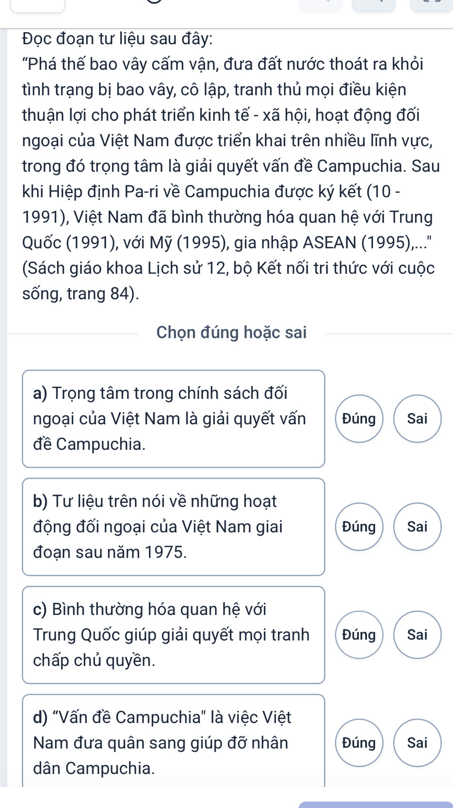 Đọc đoạn tư liệu sau đây: 
"Phá thế bao vây cấm vận, đưa đất nước thoát ra khỏi 
tình trạng bị bao vây, cô lập, tranh thủ mọi điều kiện 
thuận lợi cho phát triển kinh tế - xã hội, hoạt động đối 
ngoại của Việt Nam được triển khai trên nhiều lĩnh vực, 
trong đó trọng tâm là giải quyết vấn đề Campuchia. Sau 
khi Hiệp định Pa-ri về Campuchia được ký kết (10 - 
1991), Việt Nam đã bình thường hóa quan hệ với Trung 
Quốc (1991), với Mỹ (1995), gia nhập ASEAN (1995)....' 
(Sách giáo khoa Lịch sử 12, bộ Kết nối tri thức với cuộc 
sống, trang 84). 
Chọn đúng hoặc sai 
a) Trọng tâm trong chính sách đối 
ngoại của Việt Nam là giải quyết vấn Đúng Sai 
đề Campuchia. 
b) Tư liệu trên nói về những hoạt 
động đối ngoại của Việt Nam giai Đúng Sai 
đoạn sau năm 1975. 
c) Bình thường hóa quan hệ với 
Trung Quốc giúp giải quyết mọi tranh Đúng Sai 
chấp chủ quyền. 
d) "Vấn đề Campuchia" là việc Việt 
Nam đưa quân sang giúp đỡ nhân Đúng Sai 
dân Campuchia.