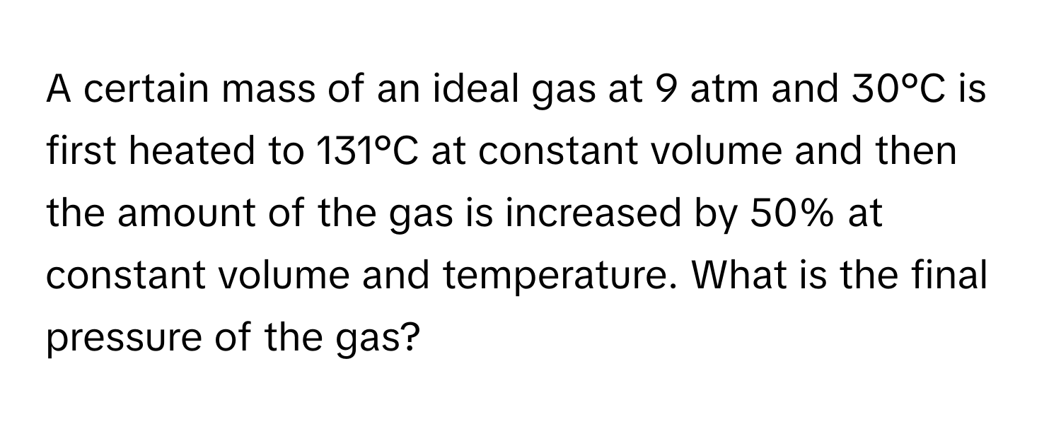 A certain mass of an ideal gas at 9 atm and 30°C is first heated to 131°C at constant volume and then the amount of the gas is increased by 50% at constant volume and temperature. What is the final pressure of the gas?