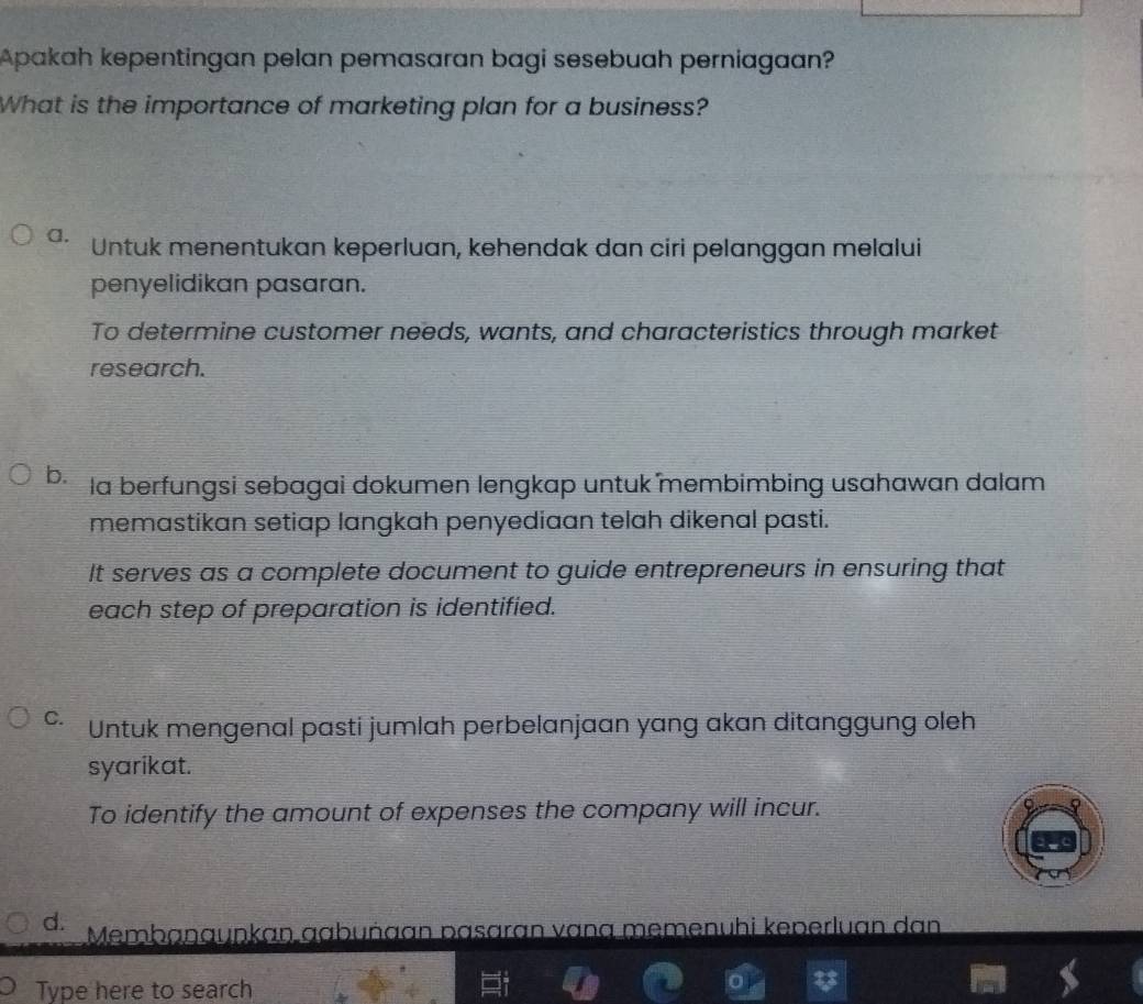 Apakah kepentingan pelan pemasaran bagi sesebuah perniagaan?
What is the importance of marketing plan for a business?
a. Untuk menentukan keperluan, kehendak dan ciri pelanggan melalui
penyelidikan pasaran.
To determine customer needs, wants, and characteristics through market
research.
b. la berfungsi sebagai dokumen lengkap untuk membimbing usahawan dalam
memastikan setiap langkah penyediaan telah dikenal pasti.
It serves as a complete document to guide entrepreneurs in ensuring that
each step of preparation is identified.
C. Untuk mengenal pasti jumlah perbelanjaan yang akan ditanggung oleh
syarikat.
To identify the amount of expenses the company will incur.
d. Membanauṇkan gabuñaan pasaran vana memenuhi keperluan dan
Type here to search