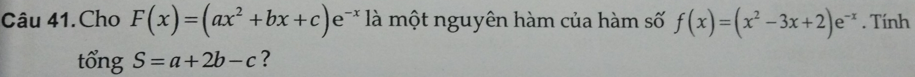 Câu 41.Cho F(x)=(ax^2+bx+c)e^(-x) là một nguyên hàm của hàm số f(x)=(x^2-3x+2)e^(-x). Tính
tổng S=a+2b-c ?