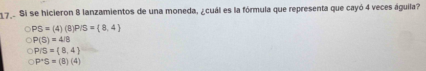 Si se hicieron 8 lanzamientos de una moneda, ¿cuál es la fórmula que representa que cayó 4 veces águila?
PS=(4)(8) P/S= 8,4
P(S)=4/8
P/S= 8,4
P^(ast)S=(8)(4)