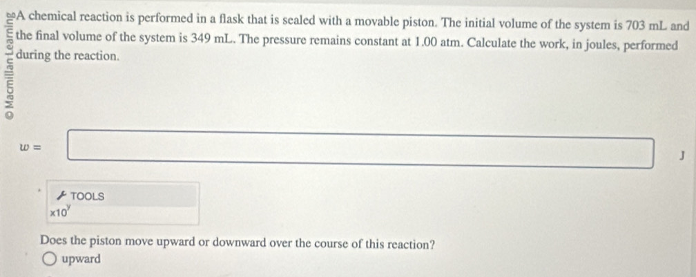 the final volume of the system is 349 mL. The pressure remains constant at 1.00 atm. Calculate the work, in joules, performed
during the reaction.
w=□
□ □ J
 TOOLS □
* 10^y □ 
Does the piston move upward or downward over the course of this reaction?
upward