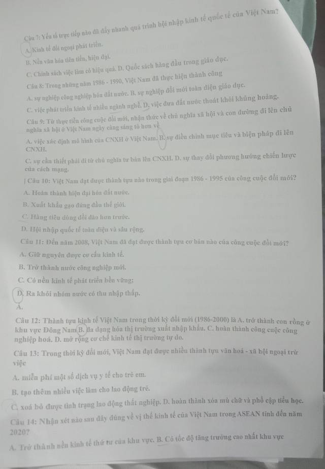 Yếu lổ trực tiếp nào đã đẩy nhanh quá trình hội nhập kinh tế quốc tế cũa Việt Nam?
A. Kinh tế đổi ngoại phát triển.
B. Nền văn háa tiên tiền, hiệu đại.
C. Chính sách việc làm cô hiệu quả. D. Quốc sách hàng đầu trong giáo dục.
Cầu 8: Trong những năm 1986 - 1990, Việt Nam đã thực hiện thành công
A. sự nghiệp công nghiệp hóa đất nước. B. sự nghiệp đổi mới toàn diện giáo dục.
C. việc phát triển kinh tế nhiều ngành nghề, D. việc đưa đất nước thoát khỏi khủng hoàng.
Câu 9: Từ thực tiền công cuộc đổi mới, nhận thức về chủ nghĩa xã hội và con đường đi lên chủ
nghĩa xã hội ở Việt Nam ngày càng sáng tồ hơn về
A. việc xác định mô hình của CNXH ở Việt Nam. B. sự điều chính mục tiêu và biện pháp đi lên
CNXH.
C. sự cần thiết phải đi tử chủ nghĩa tư bản lên CNXH. D. sự thay đổi phương hướng chiến lược
của cách mạng.
| Câu 10: Việt Nam đạt được thành tựu nào trong giai đoạn 1986 - 1995 của công cuộc đổi mới?
A. Hoàn thành hiện đại hòa đất nước.
B. Xuất khẩu gạo đứng đầu thế giới.
C. Hằng tiêu dùng đổi dào hơn trước.
D. Hội nhập quốc tế toàn diện và sâu rộng.
Câu 11: Đền năm 2008, Việt Nam đã đạt được thành tựu cơ bản nào của công cuộc đổi mới?
A. Giữ nguyên được cơ cầu kinh tế.
B. Trở thành nước công nghiệp mới.
C. Có nền kinh tế phát triển bền vững:
D. Ra khỏi nhóm nước có thu nhập thập.
A.
Câu 12: Thành tựu kịnh tế Việt Nam trong thời kỳ đổi mới (1986-2000) là A. trở thành cou rồng ở
khu vực Đông Nam B. đa dạng hóa thị trường xuất nhập khẩu. C. hoàn thành công cuộc công
nghiệp hoá. D. mở rộng cơ chế kinh tế thị trường tự do.
Câu 13: Trong thời kỳ đổi mới, Việt Nam đạt được nhiều thành tựu văn hoá - xã hội ngoại trừ
việc
A. miễn phí một số địch vụ y tế cho trẻ em.
B. tạo thêm nhiều việc làm cho lao động trẻ.
C. xoá bỏ được tình trạng lao động thất nghiệp. D. hoàn thành xóa mù chữ và phố cập tiểu học.
Câău 14: Nhận xét nào sau đây đúng về vị thể kinh tế của Việt Nam trong ASEAN tính đến năm
2020?
A. Trở thành nền kinh tổ thứ tư của khu vực. B. Có tốc độ tăng trưởng cao nhất khu vực