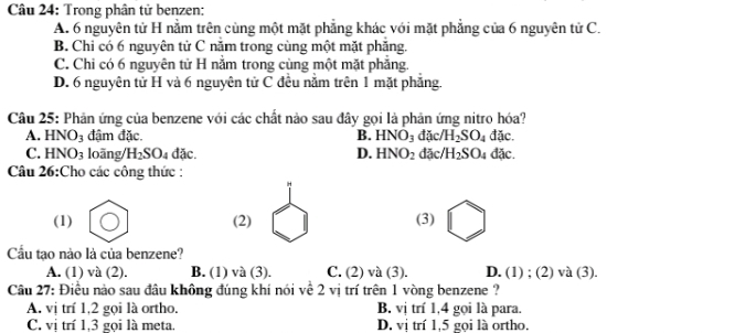 Trong phân tử benzen:
A. 6 nguyên tử H nằm trên cùng một mặt phẳng khác với mặt phẳng của 6 nguyên tử C.
B. Chỉ có 6 nguyên tử C năm trong cùng một mặt phẳng.
C. Chi có 6 nguyên tử H nằm trong cùng một mặt phẳng.
D. 6 nguyên tử H và 6 nguyên tử C đều nằm trên 1 mặt phẳng.
Câu 25: Phản ứng của benzene với các chất nào sau đây gọi là phản ứng nitro hóa?
A. HNO_3 đậm đặc B. HNO_3 đặc/ /H_2SO_4 đặc.
C. HNO_3 loāng/ H_2SO_4dac. D. HNO_2 đặc/ H_2SO_4 fac
Câu 26:Cho các công thức :
(1) (2) (3)
Cầu tạo nào là của benzene?
A. (1) và (2). B. (1) và (3). C. (2)va (3). D. (1) ; (2) và (3).
Câu 27: Điều nào sau đâu không đúng khí nói về 2 vị trí trên 1 vòng benzene ?
A. vị trí 1, 2 gọi là ortho. B. vị trí 1, 4 gọi là para.
C. vị trí 1, 3 gọi là meta. D. vị trí 1, 5 gọi là ortho.