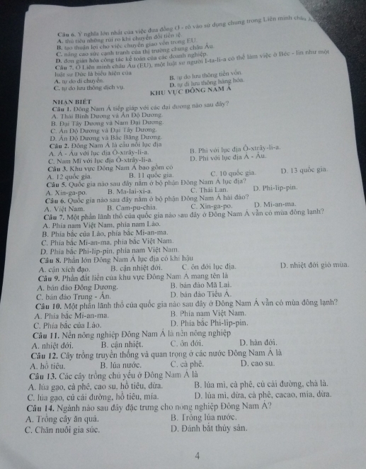 Cầu 6. Ý nghĩa lớn nhất của việc đưa đồng O - rò vào sử dụng chung trong Liên minh châu A
A. thủ tiêu những rai ro khi chuyển đổi tiên lệ
B. tao thuận lới cho việc chuyên giao von trong EU
C. năng cao sức cạnh tranh của thị trường chung châu Âu
D. đơn gián hóa công tác kể toán của các doanh nghiệp.
uật sự Đức là biểu hiện của Cầu 7, Ô Liên minh châu Âu (EU), một luật sư người I-ta-li-a có thể làm việc ở Béc - lin như một
khu vực đồng nam Á D. tự đi lưu thống hàng hóa. B. a do lưu thông tiền vẫn.
C tự do lưu thông dịch vụ A. tự do di chuyển.
nhạn biết
Câu L. Đông Nam Á tiếp giáp với các đại đương nào sau đây?
A. Thái Bình Dương và Ấn Độ Dương.
B. Đại Tây Dương và Nam Đại Dương.
C. Ân Độ Dương và Đại Tây Dương.
D. Ấn Độ Dương và Bắc Băng Dương.
Câu 2. Đông Nam Á là cầu nổi lục địa
A. Á - Âu với lục địa Ō-xtrây-li-a.
C. Nam Mĩ với lục địa Ō-xtrây-li-a B. Phi với lụe địa Ô-xtrãy-li-a.
Câu 3, Khu vực Đông Nam Á bao gồm có D. Phi với lục địa Ả - Âu.
A. 12 quốc gia. B. 11 quốc gia. C. 10 quốc gia.
Cầu 5. Quốc gia nào sau đây nằm ở bộ phận Đông Nam Á lục địa? D. 13 quốc gia.
A. Xin-ga-po. B. Ma-lai-xi-a C. Thái Lan. D. Phi-lip-pin.
Câu 6, Quốc gia nào sau đây nằm ở bộ phận Đông Nam Á hải đảo?
A. Việt Nam. B. Cam-pu-chia C. Xin-ga-po. D. Mi-an-ma.
Câu 7. Một phần lãnh thổ của quốc gia nào sau đây ở Đông Nam Á vẫn có mùa đồng lạnh?
A. Phía nam Việt Nam, phía nam Lào.
B. Phía bắc của Lão, phía bắc Mi-an-ma.
C. Phia bắc Mi-an-ma, phia bắc Việt Nam.
D. Phía bắc Phi-lip-pin, phía nam Việt Nam.
Câu 8, Phân lớn Đông Nam Á lục địa có khí hậu
A. cận xích đạo. B. cận nhiệt đới. C. ôn đới lục địa. D. nhiệt đới gió mùa
Câu 9. Phần đất liền của khu vực Đông Nam A mang tên là
A. bán đảo Đông Dương. B. bản đảo Mã Lai.
C. bán đảo Trung - Ân. D. bản đảo Tiểu Ả.
Câu 10. Một phần lãnh thổ của quốc gia nào sau đây ở Đông Nam Á vẫn có mùa đông lạnh?
A. Phía bắc Mi-an-ma.  B. Phía nam Việt Nam.
C. Phía bắc của Lào. D. Phía bắc Phi-lip-pin.
Câu 11. Nền nông nghiệp Đông Nam Á là nền nông nghiệp
A. nhiệt đới. B. cận nhiệt. C. ôn đới. D. hàn đới.
Câu 12. Cây trồng truyền thống và quan trọng ở các nước Đông Nam Á là
A. hỗ tiêu. B. lúa nước. C. cả phê. D. cao su.
Câu 13. Các cây trồng chủ yểu ở Đông Nam Á là
A. lúa gạo, cả phê, cao su, hồ tiêu, dừa. B. lúa mì, cà phê, củ cải đường, chà là.
C. lúa gạo, củ cải đường, hồ tiêu, mía.  D. lúa mì, dừa, cà phê, cacao, mía, dừa.
Câu 14. Ngành nào sau đây đặc trưng cho nòng nghiệp Đông Nam Á?
A. Trồng cây ăn quả. B. Trồng lúa nước.
C. Chăn nuôi gia súc. D. Đánh bắt thủy sản.
4