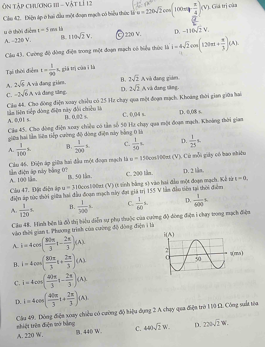 ÔN TậP CHươNG III - Vật lÍ 12
Câu 42. Điện áp ở hai đầu một đoạn mạch có biểu thức là u=220sqrt(2)cos (100π t- π /4 )(V) ). Giá trị của
u ở thời điểm t=5msla -110sqrt(2)V.
A. -220 V. B. 110sqrt(2)V. C 220 V. D.
Câu 43. Cường độ dòng điện trong một đoạn mạch có biểu thức là i=4sqrt(2)cos (120π t+ π /3 )(A).
Tại thời điểm t= 1/90 s s, giá trị của i là
A. 2sqrt(6)A và đang giảm. B. 2sqrt(2)A A và đang giảm.
C. -2sqrt(6)A và đang tăng. D. 2sqrt(2)A A và đang tăng.
Câu 44. Cho dòng điện xoay chiều có 25 Hz chạy qua một đoạn mạch. Khoảng thời gian giữa hai
lần liên tiếp dòng điện này đổi chiều là
A. 0,01 s. B. 0,02 s. C. 0,04 s. D. 0,08 s.
Câu 45. Cho dòng điện xoay chiều có tần số 50 Hz chạy qua một đoạn mạch. Khoảng thời gian
giữa hai lần liên tiếp cường độ dòng điện này bằng 0 là
A.  1/100 s.
C.
B.  1/200 s.  1/50 s.
D.  1/25 s.
Câu 46. Điện áp giữa hai đầu một đoạn mạch là u=150c cos100πt (V). Cứ mỗi giây có bao nhiêu
ần điện áp này bằng 0? D. 2 lần.
A. 100 lần. B. 50 lần. C. 200 lần.
Câu 47. Đặt điện áp u=310 cos100πt (V) (t tính bằng s) vào hai đầu một đoạn mạch. Kể từ t=0,
điện áp tức thời giữa hai đầu đoạn mạch này đạt giá trị 155 V lần đầu tiên tại thời điểm
A.  1/120 s.
B.  1/300 s.
C.  1/60 s.
D.  1/600 s.
Câu 48. Hình bên là đồ thị biểu diễn sự phụ thuộc của cường độ dòng điện i chạy trong mạch điện
vào thời gian t. Phương trình của cường độ dòng điện i là
A. i=4cos ( 80π /3 t- 2π /3 )(A).
B. i=4cos ( 80π /3 t+ 2π /3 )(A).
C. i=4cos ( 40π /3 t- 2π /3 )(A).
D. i=4cos ( 40π /3 t+ 2π /3 )(A).
Câu 49. Dòng điện xoay chiều có cường độ hiệu dụng 2 A chạy qua điện trở 110 Ω. Công suất tỏa
nhiệt trên điện trở bằng D. 220sqrt(2)W.
A. 220 W. B. 440 W. C. 440sqrt(2)W.