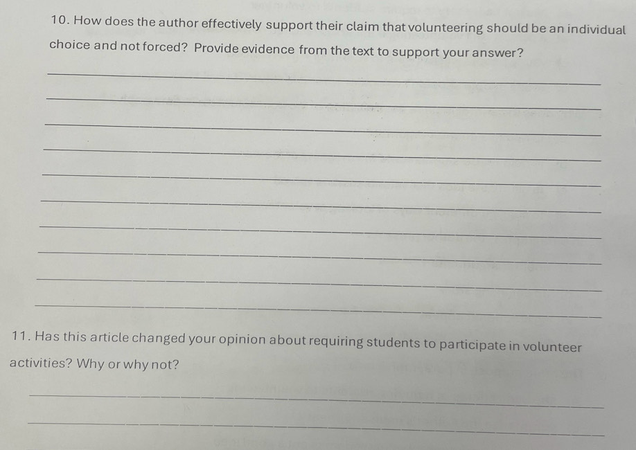 How does the author effectively support their claim that volunteering should be an individual 
choice and not forced? Provide evidence from the text to support your answer? 
_ 
_ 
_ 
_ 
_ 
_ 
_ 
_ 
_ 
_ 
11. Has this article changed your opinion about requiring students to participate in volunteer 
activities? Why or why not? 
_ 
_