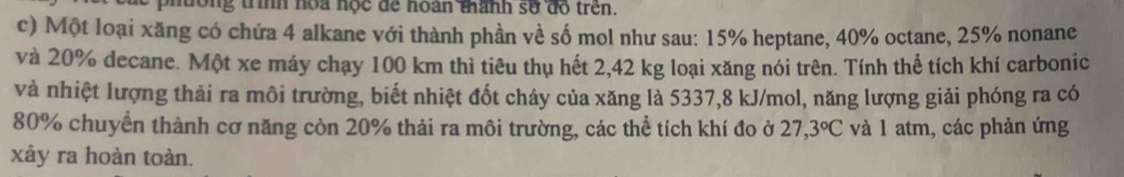 dông trình hoa hộc để hoàn thành số đồ trên. 
c) Một loại xăng có chứa 4 alkane với thành phần về số mol như sau: 15% heptane, 40% octane, 25% nonane 
và 20% decane. Một xe máy chạy 100 km thì tiêu thụ hết 2,42 kg loại xăng nói trên. Tính thể tích khí carbonic 
và nhiệt lượng thải ra môi trường, biết nhiệt đốt cháy của xăng là 5337, 8 kJ/mol, năng lượng giải phóng ra có
80% chuyển thành cơ năng còn 20% thải ra môi trường, các thể tích khí đo ở 27, 3°C và 1 atm, các phản ứng 
xảy ra hoàn toàn.