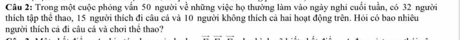 Trong một cuộc phỏng vấn 50 người về những việc họ thường làm vào ngày nghi cuối tuần, có 32 người 
thích tập thể thao, 15 người thích đi câu cá và 10 người không thích cả hai hoạt động trên. Hỏi có bao nhiêu 
người thích cả đi câu cá và chơi thể thao?