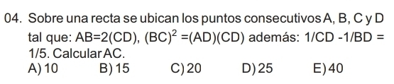 Sobre una recta se ubican los puntos consecutivos A, B, C y D
tal que: AB=2(CD), (BC)^2=(AD)(CD) además: 1/CD-1/BD=
1/5. Calcular AC.
A) 10 B) 15 C) 20 D) 25 E) 40