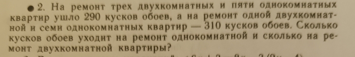 На ремонт трех двухкомнатных и пяти однокомнатных 
квартир ушло 290 кусков обоев, а на ремонт одной двухкомнат- 
ной и семи однокомнатных квартир — 310 кусков обоев. Сколько 
кусков обоев уходнт на ремонт однокомнатной и сколько на ре- 
монт двухкомнатной квартиры?