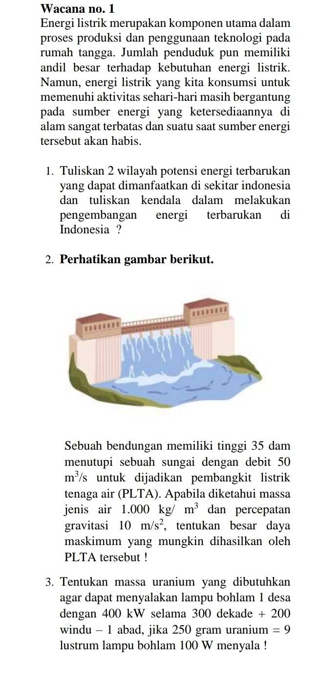 Wacana no. 1 
Energi listrik merupakan komponen utama dalam 
proses produksi dan penggunaan teknologi pada 
rumah tangga. Jumlah penduduk pun memiliki 
andil besar terhadap kebutuhan energi listrik. 
Namun, energi listrik yang kita konsumsi untuk 
memenuhi aktivitas sehari-hari masih bergantung 
pada sumber energi yang ketersediaannya di 
alam sangat terbatas dan suatu saat sumber energi 
tersebut akan habis. 
1. Tuliskan 2 wilayah potensi energi terbarukan 
yang dapat dimanfaatkan di sekitar indonesia 
dan tuliskan kendala dalam melakukan 
pengembangan energi terbarukan di 
Indonesia ? 
2. Perhatikan gambar berikut. 
Sebuah bendungan memiliki tinggi 35 dam
menutupi sebuah sungai dengan debit 50
m^3/s untuk dijadikan pembangkit listrik 
tenaga air (PLTA). Apabila diketahui massa 
jenis air 1.000 kg/ m^3 dan percepatan 
gravitasi 10m/s^2 , tentukan besar daya 
maskimum yang mungkin dihasilkan oleh 
PLTA tersebut ! 
3. Tentukan massa uranium yang dibutuhkan 
agar dapat menyalakan lampu bohlam 1 desa 
dengan 400 kW selama 300 dekade +200
windu - 1 abad, jika 250 gram uranium =9
lustrum lampu bohlam 100 W menyala !