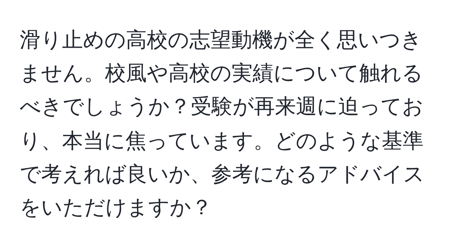 滑り止めの高校の志望動機が全く思いつきません。校風や高校の実績について触れるべきでしょうか？受験が再来週に迫っており、本当に焦っています。どのような基準で考えれば良いか、参考になるアドバイスをいただけますか？