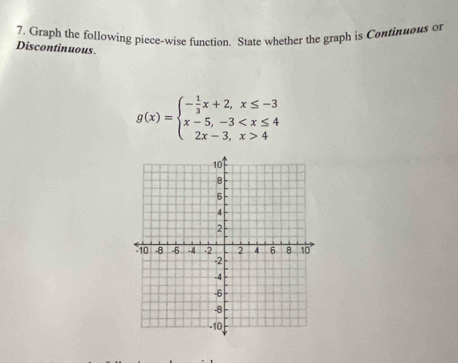 Graph the following piece-wise function. State whether the graph is Continuous or 
Discontinuous.
g(x)=beginarrayl - 1/3 x+2,x≤ -3 x-5,-3 4endarray.