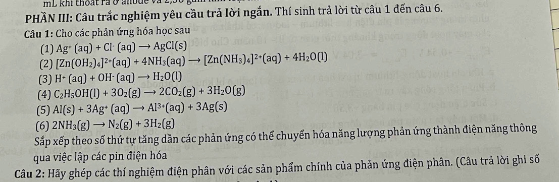 mL khi thoạt rả ở anode và à 
PHÀN III: Câu trắc nghiệm yêu cầu trả lời ngắn. Thí sinh trả lời từ câu 1 đến câu 6. 
Câu 1: Cho các phản ứng hóa học sau 
(1) Ag^+(aq)+Cl^-(aq)to AgCl(s)
(2) [Zn(OH_2)_4]^2+(aq)+4NH_3(aq)to [Zn(NH_3)_4]^2+(aq)+4H_2O(l)
(3) H^+(aq)+OH^-(aq)to H_2O(l)
(4) C_2H_5OH(l)+3O_2(g)to 2CO_2(g)+3H_2O(g)
(5) Al(s)+3Ag^+(aq)to Al^(3+)(aq)+3Ag(s)
(6) 2NH_3(g)to N_2(g)+3H_2(g)
Sắp xếp theo số thứ tự tăng dần các phản ứng có thể chuyển hóa năng lượng phản ứng thành điện năng thông 
qua việc lập các pin điện hóa 
Câu 2: Hãy ghép các thí nghiệm điện phân với các sản phẩm chính của phản ứng điện phân. (Câu trả lời ghi số