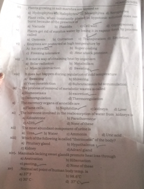 HOMEOSTASIS
, Plants growing in salt marshes are termed as
a) Hydrophytes (b) Halophytes c) Mesophytes d) Xerophytes
iv) Plant cells, when constantly placed in hypotonic solution does not
burst because of the presence of
a) Vacuole b) Plastids c) Cell wall dj Giyoxysomes
V Plants get rid of surplus water by losing it in vapour form by process
called
a) Osmosis b) Guttation c) Transpiration d) Excretion
vi) 。 Enzymes are protected at high temperature by
A) Ice crystals b) Super cooling
c) Freezing tolerance d) Heat shock proteins
vii) It is not a way of obtaining heat by organism
a) Solar radiation b) Metabolism
c) Muscle contraction d) Sweating,
viii) It does not happen during regulation of cold temperature
a) Sweating b) Shivering
c) Vaso constriction d) Subcutaneous fat accumulation
ix) 
The process of removal of metabolic wastes is called
a) Homeostasis b) excretion
c) Osmoregulation d) Thermoregulation
x) The excretory organs of annelids are
a)Flame cells b) Nephridia c) kidneys d) Liver
xi) The hormone involved in the reabosorption of water from kidneys is
a)Aldosterone b) Parathormone
c) ADH d) None of these
xii) The most abundant component of urine is
a) Urea b) Water c) Ammonia d) Uric acid
xiii) Which of the following is called “thermostat” of the body?
a) Pituitary gland b) Hypothalmus
c) Kidney d)Adranl gland
xiv)，Mammals lacking sweet glandà promote heat loss through
a) Aestivation b) Hibernation
c) panting d) None of these
xvj , Normal set point of human body temp. is
a) 37°F
b) 98.6°C
c) 30°C
d) 37°C