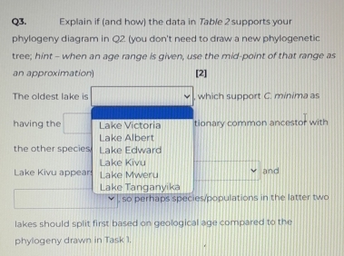 Explain if (and how) the data in Table 2 supports your 
phylogeny diagram in Q2. (you don't need to draw a new phylogenetic 
tree; hint - when an age range is given, use the mid-point of that range as 
an approximation) [2] 
The oldest lake is which support C. minima as 
having the Lake Victoria tionary common ancestor with 
Lake Albert 
the other species Lake Edward 
Lake Kivu 
Lake Kivu appear! Lake Mweru and 
Lake Tanganyika 
, so perhaps species/populations in the latter two 
lakes should split first based on geological age compared to the 
phylogeny drawn in Task 1.