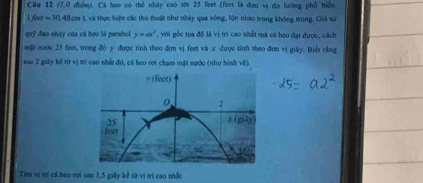 (1,0 điểm). Cá heo có thể nhảy cao tới 25 feet (feet là đơn vị đo lường phổ biển,
1feet=30,48cm) 0, và thực hiện các thủ thuật như nhảy qua vòng, lộn nhào trong không trung. Giả sứ 
quỹ đạo nhây của cá heo là parabol y=ax^2 , với gốc tọa độ là vị trí cao nhất mà cá heo đạt được, cách 
mặt nước 25 feet, trong đó y được tỉnh theo đơn vị feet và .x được tỉnh theo đơn vị giây. Biết rằng 
sau 2 giây kể từ vị trí cao nhất đó, cả heo rơi chạm mật nước (như hình vẽ). 
Tim vị trí cá heo rơi sau 1,5 giây kề từ vị trí cao nhất