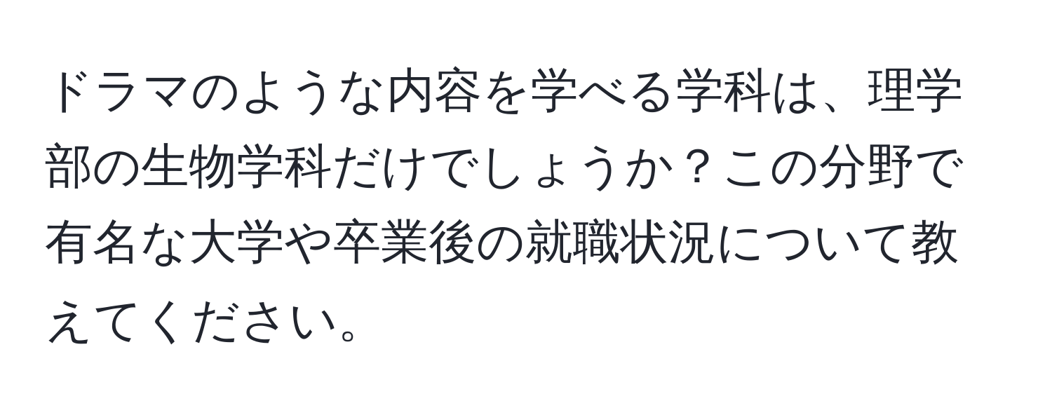 ドラマのような内容を学べる学科は、理学部の生物学科だけでしょうか？この分野で有名な大学や卒業後の就職状況について教えてください。