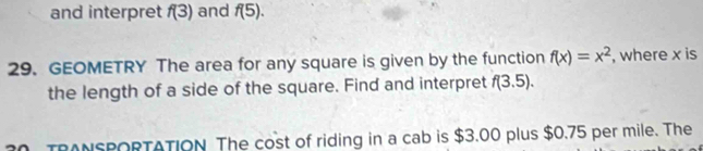 and interpret f(3) and f(5). 
29. GEOMETRY The area for any square is given by the function f(x)=x^2 , where x is 
the length of a side of the square. Find and interpret f(3.5). 
TRANSPORTATION The cost of riding in a cab is $3.00 plus $0.75 per mile. The