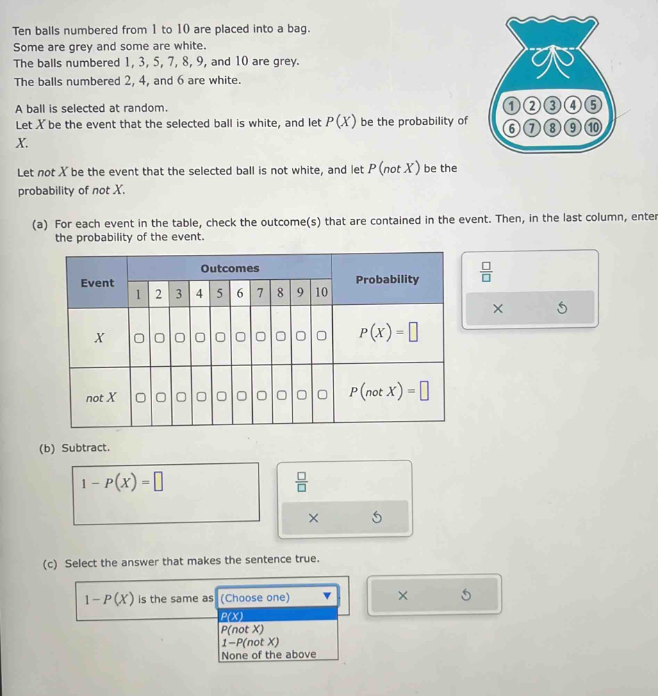 Ten balls numbered from 1 to 10 are placed into a bag.
Some are grey and some are white.
The balls numbered 1, 3, 5, 7, 8, 9, and 10 are grey.
The balls numbered 2, 4, and 6 are white.
A ball is selected at random. 
Let X be the event that the selected ball is white, and let P(X) be the probability of
X.
Let not X be the event that the selected ball is not white, and let P(not X) be the
probability of not X.
(a) For each event in the table, check the outcome(s) that are contained in the event. Then, in the last column, enter
the probability of the event.
 □ /□  
×
(b) Subtract.
1-P(X)=□
 □ /□  
× 5
(c) Select the answer that makes the sentence true.
1-P(X) is the same as (Choose one) ×
P(X)
P(not X)
1-P(not X)
None of the above