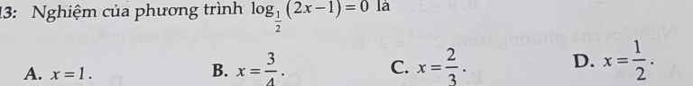 13: Nghiệm của phương trình log _ 1/2 (2x-1)=0 là
A. x=1.
B. x= 3/4 . x= 2/3 . D. x= 1/2 . 
C.