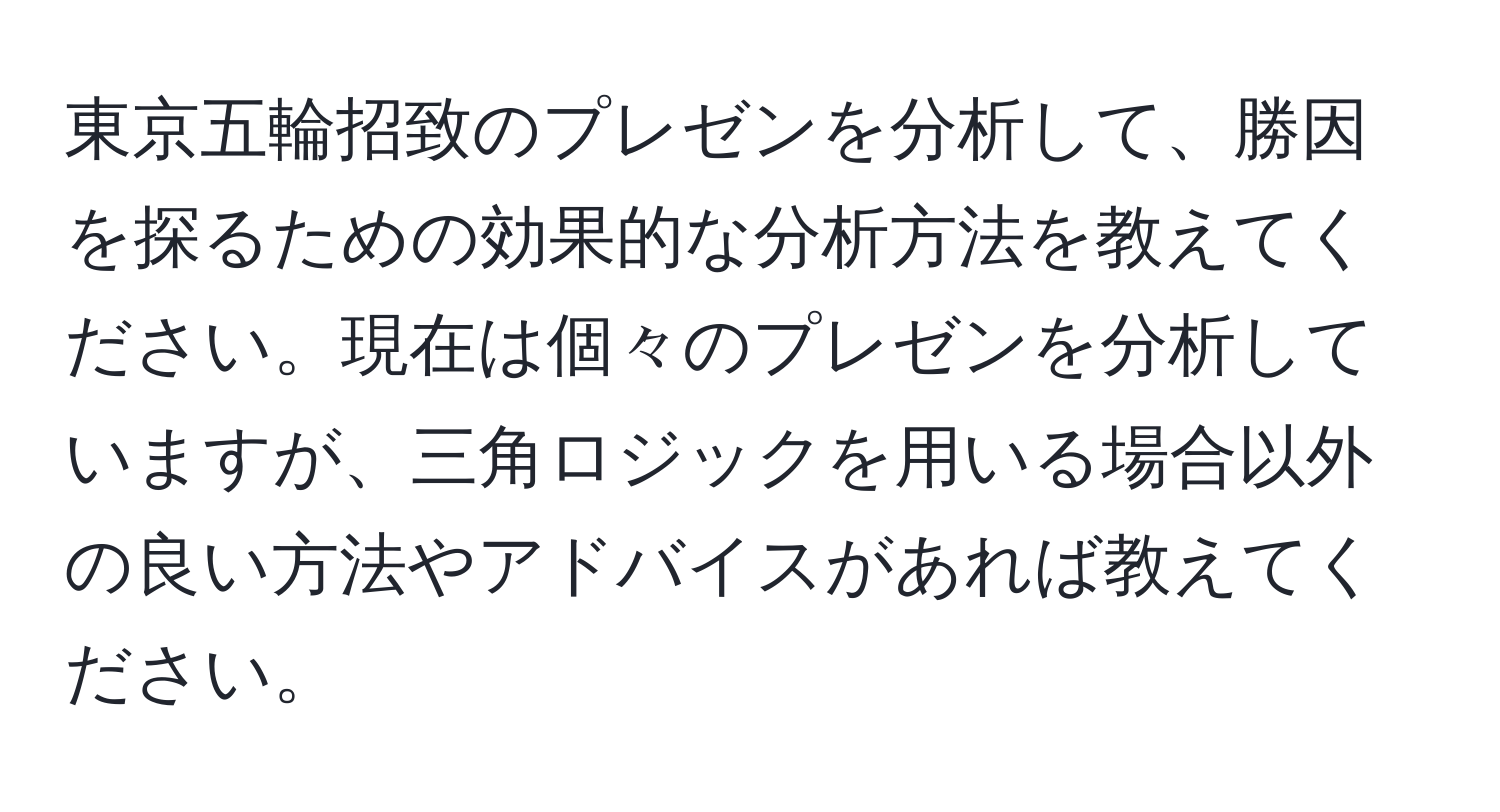 東京五輪招致のプレゼンを分析して、勝因を探るための効果的な分析方法を教えてください。現在は個々のプレゼンを分析していますが、三角ロジックを用いる場合以外の良い方法やアドバイスがあれば教えてください。