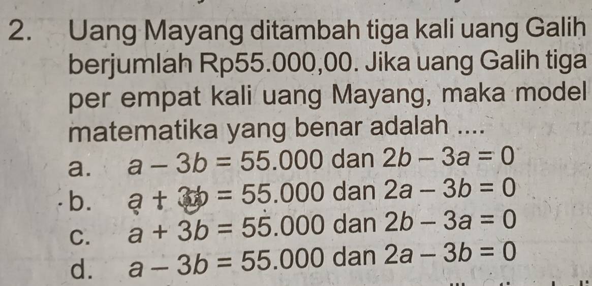 Uang Mayang ditambah tiga kali uang Galih
berjumlah Rp55.000,00. Jika uang Galih tiga
per empat kali uang Mayang, maka model
matematika yang benar adalah ....
a. a-3b=55.000 dan 2b-3a=0
b. a+3b=55.000 dan 2a-3b=0
C. a+3b=55.000 dan 2b-3a=0
d. a-3b=55.000 dan 2a-3b=0